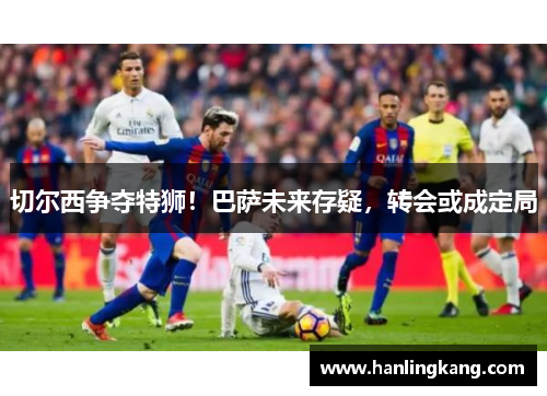 切尔西争夺特狮！巴萨未来存疑，转会或成定局